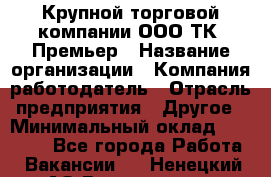 Крупной торговой компании ООО ТК «Премьер › Название организации ­ Компания-работодатель › Отрасль предприятия ­ Другое › Минимальный оклад ­ 23 000 - Все города Работа » Вакансии   . Ненецкий АО,Волоковая д.